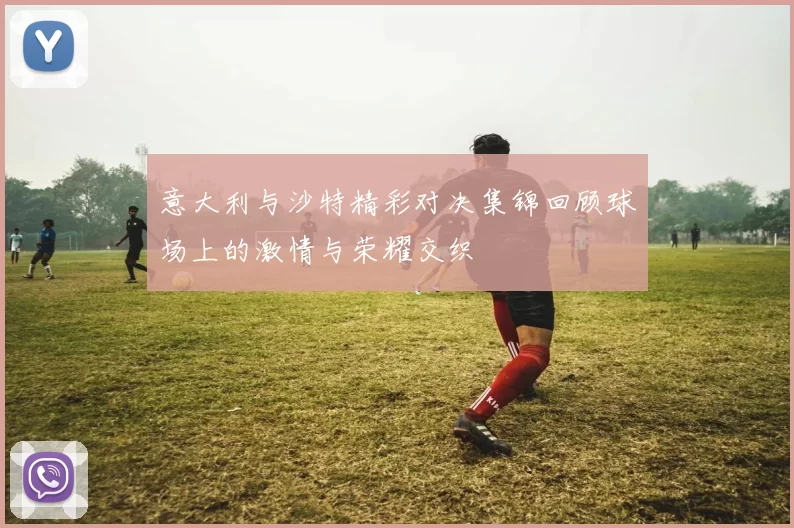 意大利与沙特精彩对决集锦回顾球场上的激情与荣耀交织