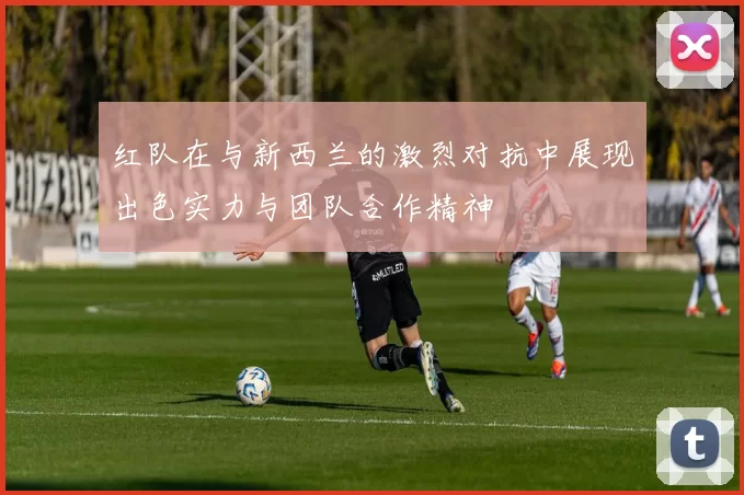 红队在与新西兰的激烈对抗中展现出色实力与团队合作精神