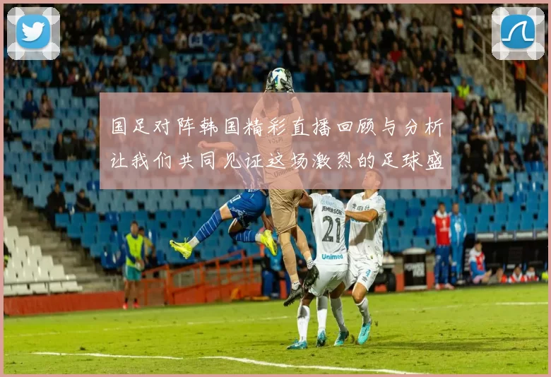 国足对阵韩国精彩直播回顾与分析让我们共同见证这场激烈的足球盛宴