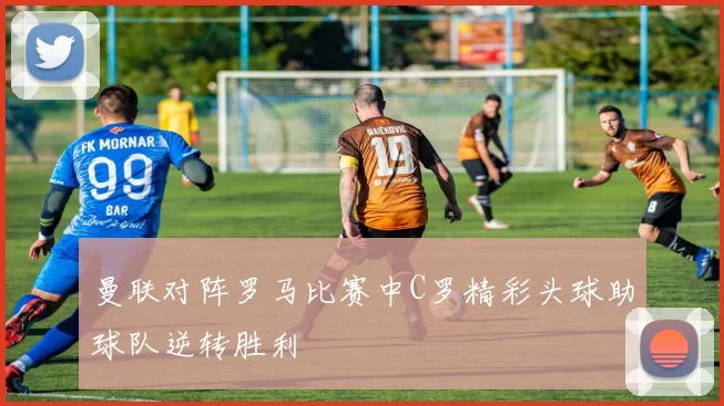 曼联对阵罗马比赛中C罗精彩头球助球队逆转胜利