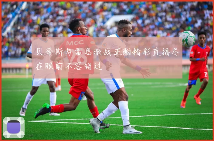 贝蒂斯与雷恩激战正酣精彩直播尽在眼前不容错过