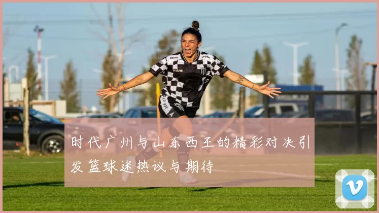 时代广州与山东西王的精彩对决引发篮球迷热议与期待