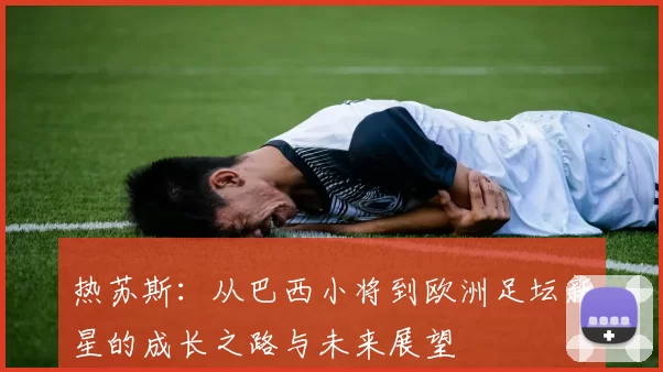热苏斯：从巴西小将到欧洲足坛新星的成长之路与未来展望