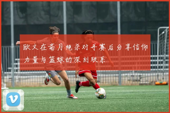 欧文在斋月绝杀对手赛后分享信仰力量与篮球的深刻联系